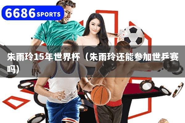 朱雨玲15年世界杯(朱雨玲还能参加世乒赛吗)