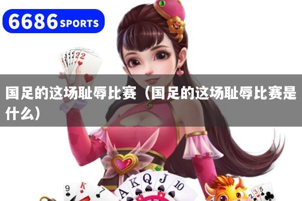 国足的这场耻辱比赛（国足的这场耻辱比赛是什么）