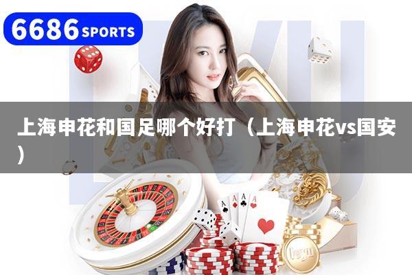上海申花和国足哪个好打（上海申花vs国安）