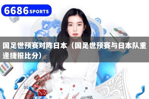 国足世预赛对阵日本（国足世预赛与日本队重逢捷报比分）