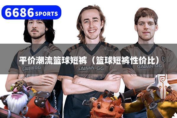 平价潮流篮球短裤（篮球短裤性价比）